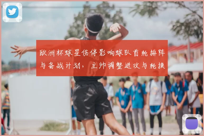 欧洲杯球星伤停影响球队首轮排阵与备战计划，主帅调整进攻与轮换方案