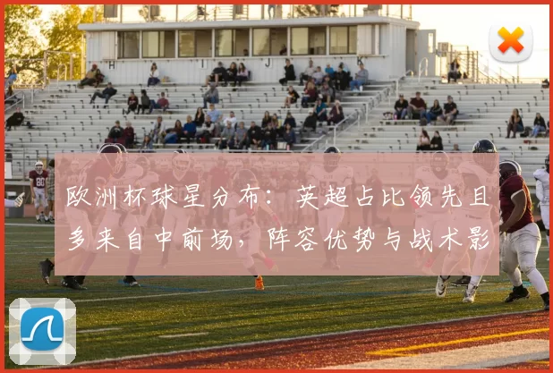 欧洲杯球星分布：英超占比领先且多来自中前场，阵容优势与战术影响评析