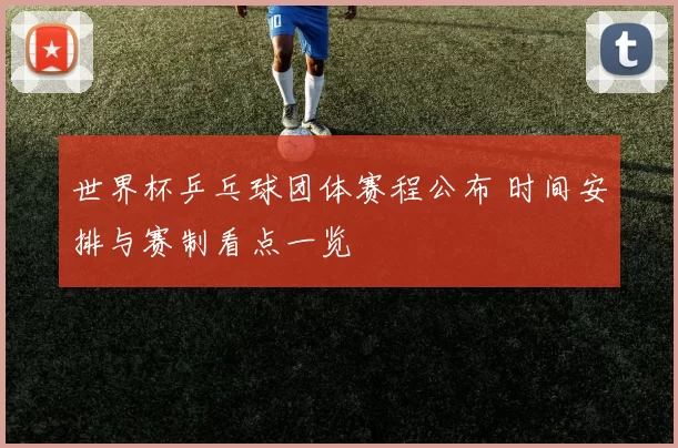 世界杯乒乓球团体赛程公布 时间安排与赛制看点一览