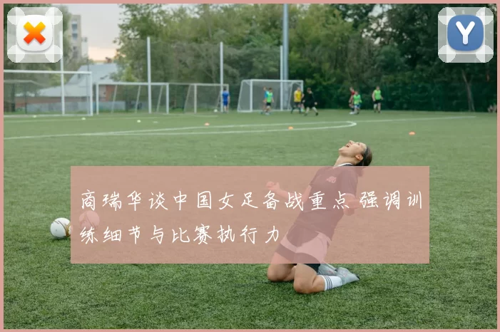 商瑞华谈中国女足备战重点 强调训练细节与比赛执行力