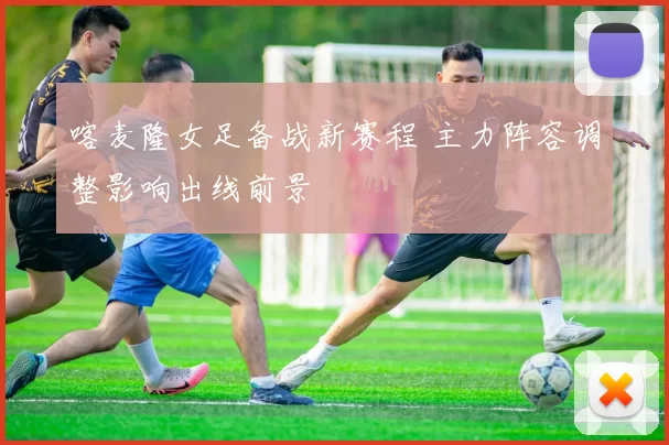 喀麦隆女足备战新赛程 主力阵容调整影响出线前景