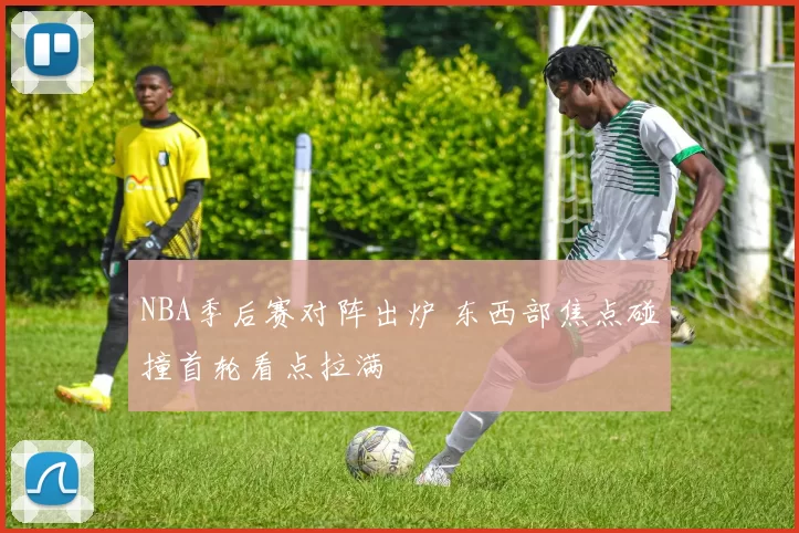 NBA季后赛对阵出炉 东西部焦点碰撞首轮看点拉满