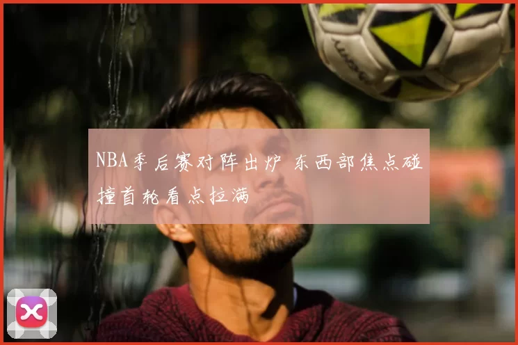 NBA季后赛对阵出炉 东西部焦点碰撞首轮看点拉满