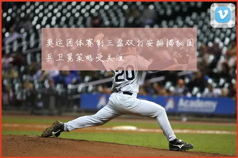 奥运团体赛制三盘双打安排揭秘国乒卫冕策略受关注