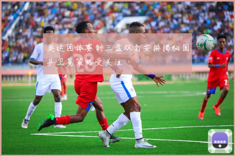 奥运团体赛制三盘双打安排揭秘国乒卫冕策略受关注