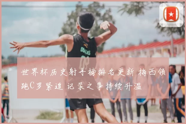 世界杯历史射手榜排名更新 梅西领跑C罗紧追 记录之争持续升温