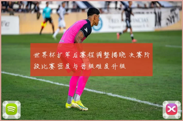 世界杯扩军后赛程调整揭晓 决赛阶段比赛密度与晋级难度升级