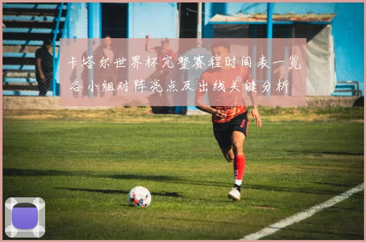 卡塔尔世界杯完整赛程时间表一览 各小组对阵亮点及出线关键分析