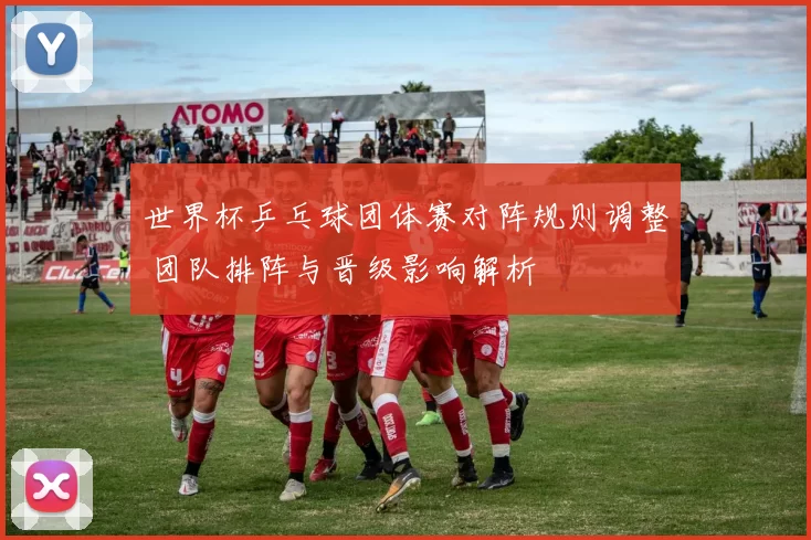 世界杯乒乓球团体赛对阵规则调整 团队排阵与晋级影响解析