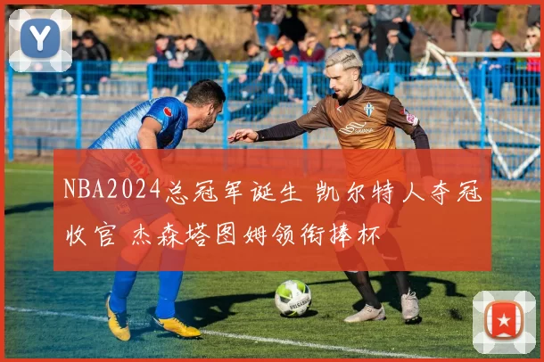 NBA2024总冠军诞生 凯尔特人夺冠收官 杰森塔图姆领衔捧杯