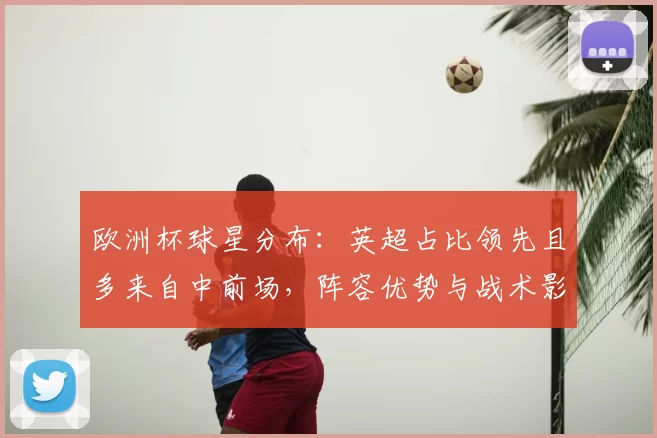 欧洲杯球星分布：英超占比领先且多来自中前场，阵容优势与战术影响评析