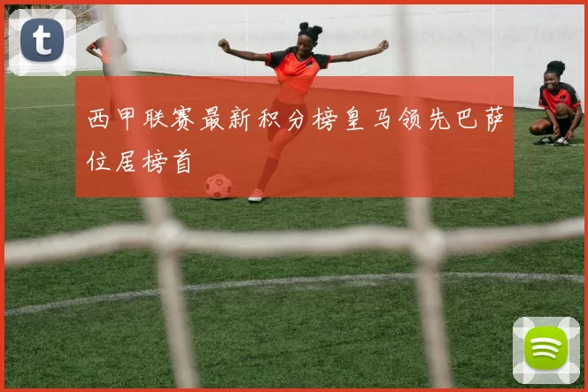 西甲联赛最新积分榜皇马领先巴萨位居榜首