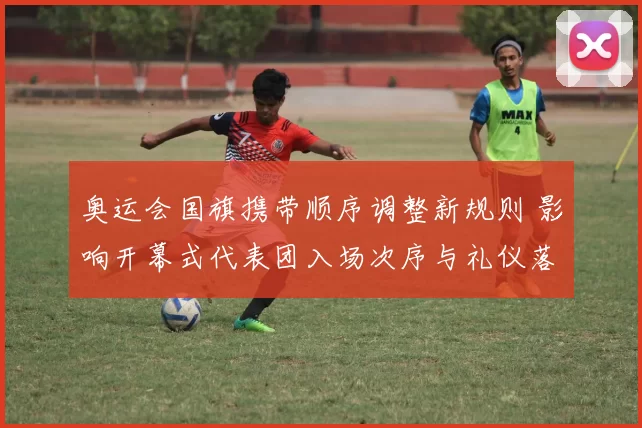 奥运会国旗携带顺序调整新规则 影响开幕式代表团入场次序与礼仪落实