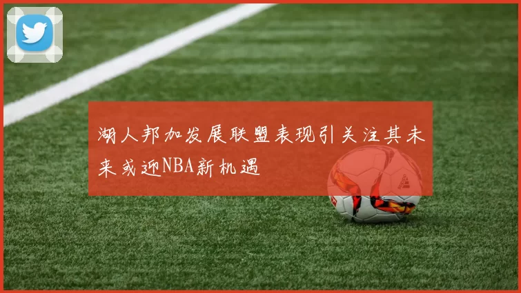 湖人邦加发展联盟表现引关注其未来或迎NBA新机遇