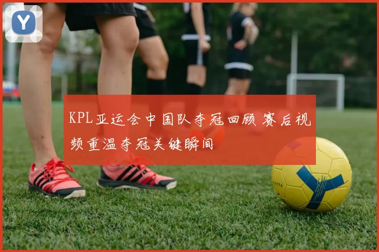 KPL亚运会中国队夺冠回顾 赛后视频重温夺冠关键瞬间