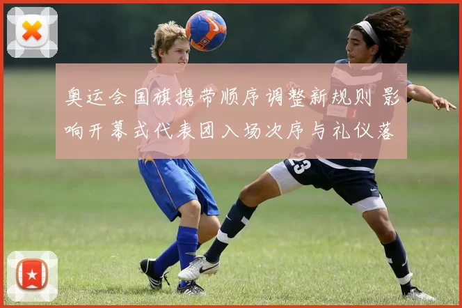 奥运会国旗携带顺序调整新规则 影响开幕式代表团入场次序与礼仪落实