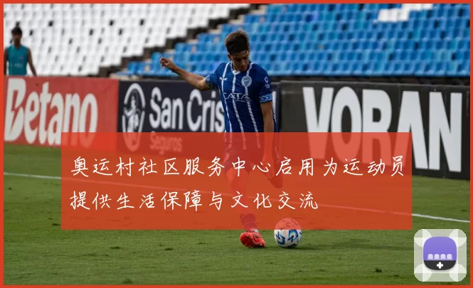奥运村社区服务中心启用为运动员提供生活保障与文化交流