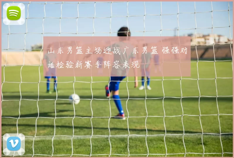 山东男篮主场迎战广东男篮 强强对话检验新赛季阵容表现