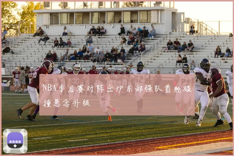 NBA季后赛对阵出炉东部强队首轮碰撞悬念升级