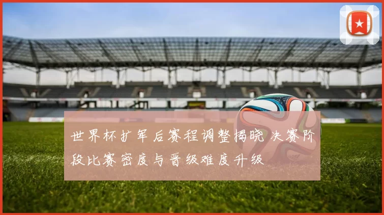 世界杯扩军后赛程调整揭晓 决赛阶段比赛密度与晋级难度升级