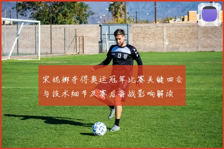 宋妮娜夺得奥运冠军比赛关键回合与技术细节及赛后备战影响解读