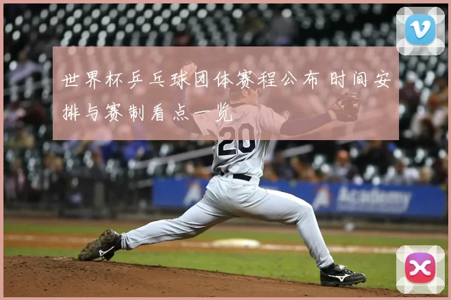 世界杯乒乓球团体赛程公布 时间安排与赛制看点一览