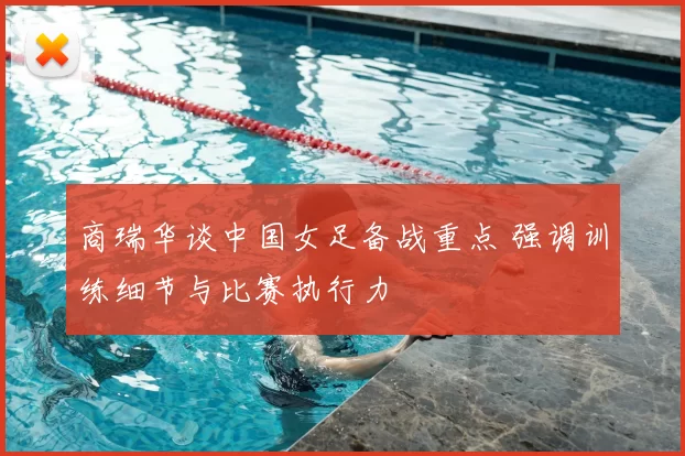 商瑞华谈中国女足备战重点 强调训练细节与比赛执行力