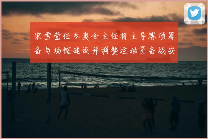 宋雪莹任冬奥会主任将主导赛项筹备与场馆建设并调整运动员备战安排