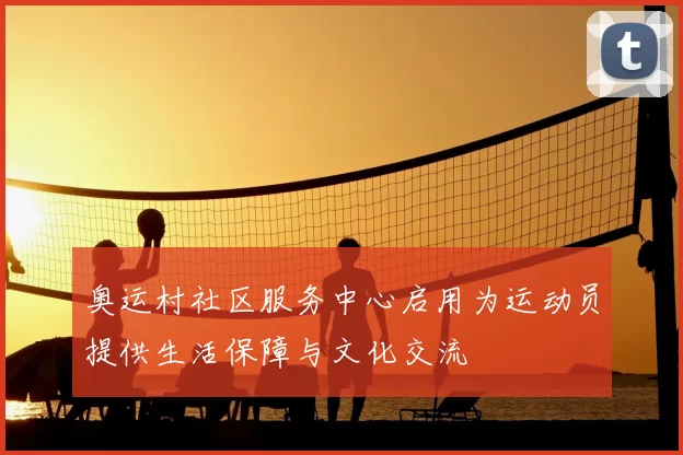 奥运村社区服务中心启用为运动员提供生活保障与文化交流