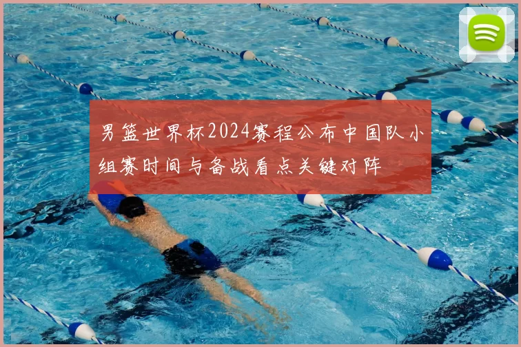 男篮世界杯2024赛程公布中国队小组赛时间与备战看点关键对阵