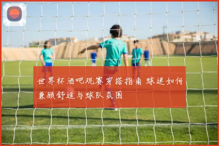 世界杯酒吧观赛穿搭指南 球迷如何兼顾舒适与球队氛围