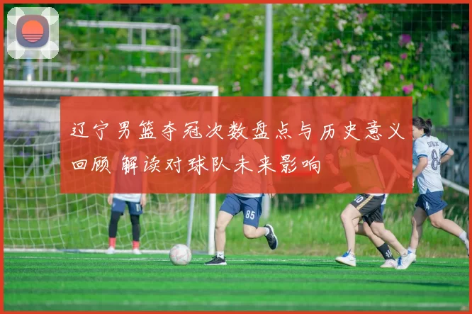 辽宁男篮夺冠次数盘点与历史意义回顾 解读对球队未来影响