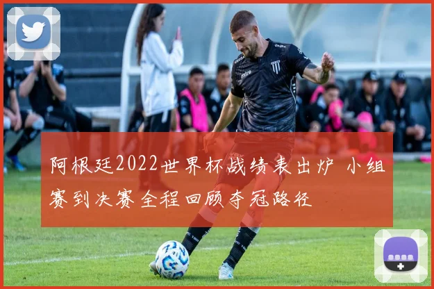 阿根廷2022世界杯战绩表出炉 小组赛到决赛全程回顾夺冠路径