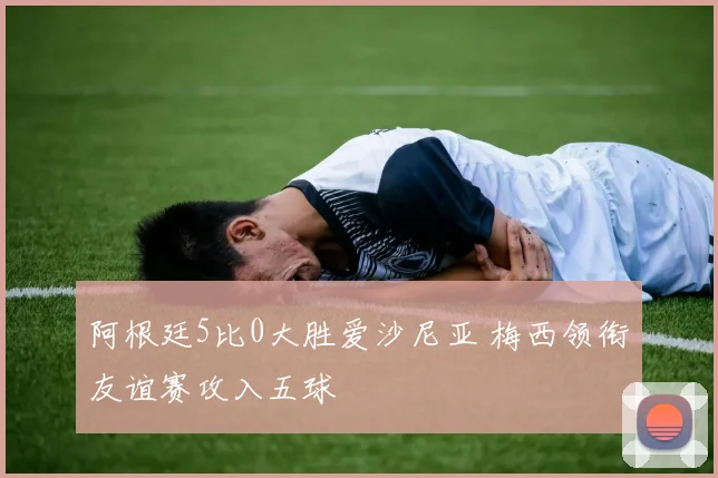 阿根廷5比0大胜爱沙尼亚 梅西领衔友谊赛攻入五球
