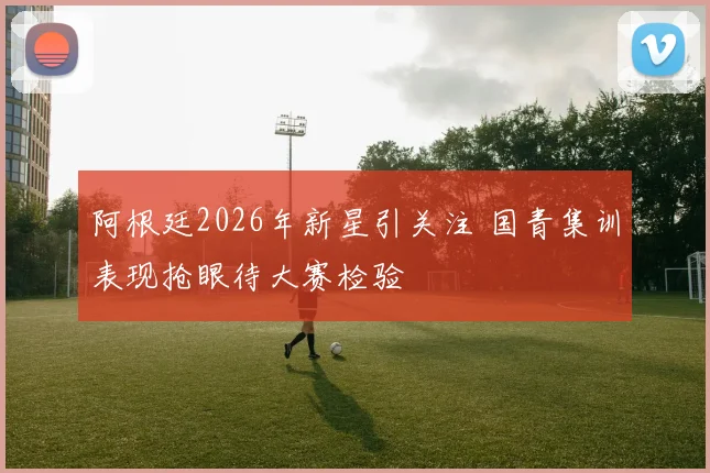阿根廷2026年新星引关注 国青集训表现抢眼待大赛检验