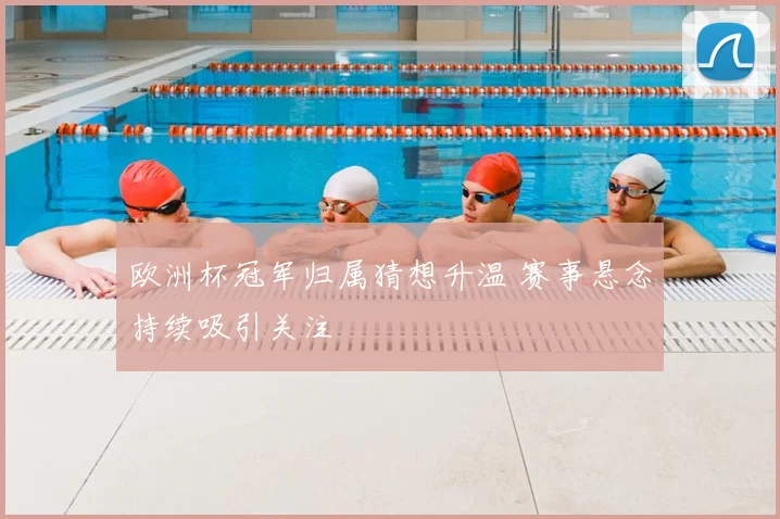 欧洲杯冠军归属猜想升温 赛事悬念持续吸引关注