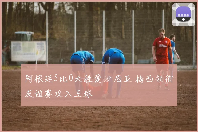 阿根廷5比0大胜爱沙尼亚 梅西领衔友谊赛攻入五球